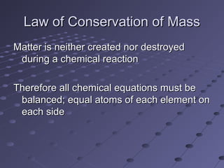 Law of Conservation of MassLaw of Conservation of Mass
Matter is neither created nor destroyedMatter is neither created nor destroyed
during a chemical reactionduring a chemical reaction
Therefore all chemical equations must beTherefore all chemical equations must be
balanced; equal atoms of each element onbalanced; equal atoms of each element on
each sideeach side
 