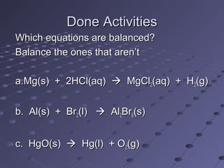 Done ActivitiesDone Activities
Which equations are balanced?Which equations are balanced?
Balance the ones that aren’tBalance the ones that aren’t
a.Mg(s) + 2HCl(aq)a.Mg(s) + 2HCl(aq)  MgClMgCl22(aq) + H(aq) + H22(g)(g)
b. Al(s) + Brb. Al(s) + Br22(l)(l)  AlAl22BrBr66(s)(s)
c. HgO(s)c. HgO(s)  Hg(l) + OHg(l) + O22(g)(g)
 