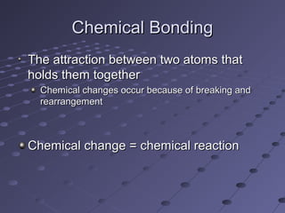 Chemical BondingChemical Bonding
The attraction between two atoms thatThe attraction between two atoms that
holds them togetherholds them together
Chemical changes occur because of breaking andChemical changes occur because of breaking and
rearrangementrearrangement
Chemical change = chemical reactionChemical change = chemical reaction
 