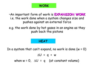 •An important form of work is EXPANSION WORKEXPANSION WORK
i.e. the work done when a system changes size and
pushes against an external force
e.g. the work done by hot gases in an engine as they
push back the pistons
WORK
HEAT
In a system that can’t expand, no work is done (w = 0)
∆U = q + w
when w = 0, ∆U = q (at constant volume)
 
