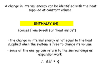 •A change in internal energy can be identified with the heat
supplied at constant volume
ENTHALPY (H)
(comes from Greek for “heat inside”)
• the change in internal energy is not equal to the heat
supplied when the system is free to change its volume
• some of the energy can return to the surroundings as
expansion work
∴ ∆U < q
 