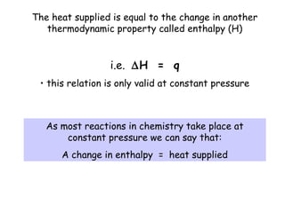 The heat supplied is equal to the change in another
thermodynamic property called enthalpy (H)
i.e. ∆H = q
• this relation is only valid at constant pressure
As most reactions in chemistry take place at
constant pressure we can say that:
A change in enthalpy = heat supplied
 