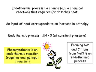 Endothermic process: a change (e.g. a chemical
reaction) that requires (or absorbs) heat.
An input of heat corresponds to an increase in enthalpy
Endothermic process: ∆H > 0 (at constant pressure)
Photosynthesis is an
endothermic reaction
(requires energy input
from sun)
Forming Na+
and Cl-
ions
from NaCl is an
endothermic
process
 
