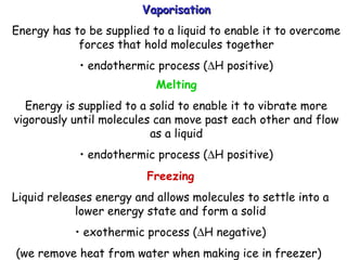VaporisationVaporisation
Energy has to be supplied to a liquid to enable it to overcome
forces that hold molecules together
• endothermic process (∆H positive)
Melting
Energy is supplied to a solid to enable it to vibrate more
vigorously until molecules can move past each other and flow
as a liquid
• endothermic process (∆H positive)
Freezing
Liquid releases energy and allows molecules to settle into a
lower energy state and form a solid
• exothermic process (∆H negative)
(we remove heat from water when making ice in freezer)
 