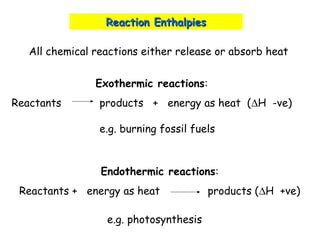 Reaction EnthalpiesReaction Enthalpies
All chemical reactions either release or absorb heat
Exothermic reactions:
Reactants products + energy as heat (∆H -ve)
Endothermic reactions:
Reactants + energy as heat products (∆H +ve)
e.g. burning fossil fuels
e.g. photosynthesis
 