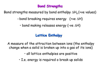 Bond StrengthsBond Strengths
Bond strengths measured by bond enthalpy ∆HB (+ve values)
• bond breaking requires energy (+ve ∆H)
• bond making releases energy (-ve ∆H)
Lattice EnthalpyLattice Enthalpy
A measure of the attraction between ions (the enthalpy
change when a solid is broken up into a gas of its ions)
• all lattice enthalpies are positive
• I.e. energy is required o break up solids
 