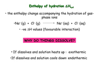 Enthalpy of hydrationEnthalpy of hydration ∆∆HHhydhyd
• the enthalpy change accompanying the hydration of gas-
phase ions
•Na+
(g) + Cl-
(g) Na+
(aq) + Cl-
(aq)
• -ve ∆H values (favourable interaction)
WHY DO THINGS DISSOLVE?
• If dissolves and solution heats up : exothermic
•If dissolves and solution cools down: endothermic
 