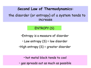 Second Law of Thermodynamics:
the disorder (or entropy) of a system tends to
increase
ENTROPY (S)
•Entropy is a measure of disorder
• Low entropy (S) = low disorder
•High entropy (S) = greater disorder
• hot metal block tends to cool
• gas spreads out as much as possible
 