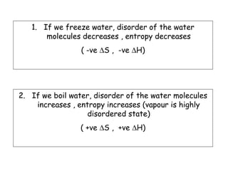 1. If we freeze water, disorder of the water
molecules decreases , entropy decreases
( -ve ∆S , -ve ∆H)
2. If we boil water, disorder of the water molecules
increases , entropy increases (vapour is highly
disordered state)
( +ve ∆S , +ve ∆H)
 