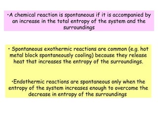 •A chemical reaction is spontaneous if it is accompanied by
an increase in the total entropy of the system and the
surroundings
• Spontaneous exothermic reactions are common (e.g. hot
metal block spontaneously cooling) because they release
heat that increases the entropy of the surroundings.
•Endothermic reactions are spontaneous only when the
entropy of the system increases enough to overcome the
decrease in entropy of the surroundings
 