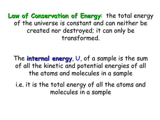 Law of Conservation of EnergyLaw of Conservation of Energy: the total energy
of the universe is constant and can neither be
created nor destroyed; it can only be
transformed.
The internal energyinternal energy, U, of a sample is the sum
of all the kinetic and potential energies of all
the atoms and molecules in a sample
i.e. it is the total energy of all the atoms and
molecules in a sample
 