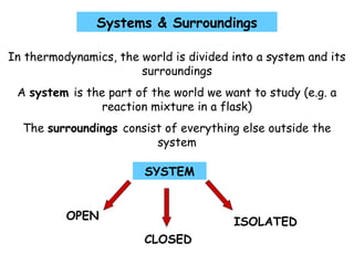 Systems & Surroundings
In thermodynamics, the world is divided into a system and its
surroundings
A system is the part of the world we want to study (e.g. a
reaction mixture in a flask)
The surroundings consist of everything else outside the
system
SYSTEM
CLOSED
OPEN
ISOLATED
 