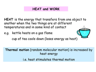 HEAT and WORK
HEAT is the energy that transfers from one object to
another when the two things are at different
temperatures and in some kind of contact
e.g. kettle heats on a gas flame
cup of tea cools down (loses energy as heat)
Thermal motion (random molecular motion) is increased by
heat energy
i.e. heat stimulates thermal motion
 