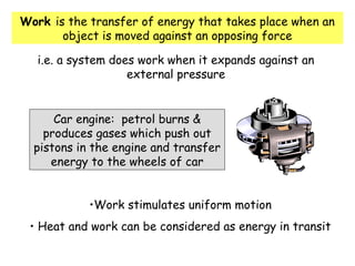Work is the transfer of energy that takes place when an
object is moved against an opposing force
i.e. a system does work when it expands against an
external pressure
Car engine: petrol burns &
produces gases which push out
pistons in the engine and transfer
energy to the wheels of car
•Work stimulates uniform motion
• Heat and work can be considered as energy in transit
 