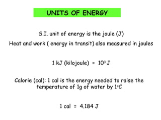 UNITS OF ENERGY
S.I. unit of energy is the joule (J)
Heat and work ( energy in transit) also measured in joules
1 kJ (kilojoule) = 103
J
Calorie (cal): 1 cal is the energy needed to raise the
temperature of 1g of water by 1o
C
1 cal = 4.184 J
 
