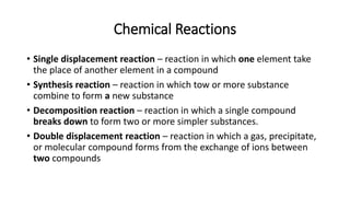 Chemical Reactions
• Single displacement reaction – reaction in which one element take
the place of another element in a compound
• Synthesis reaction – reaction in which tow or more substance
combine to form a new substance
• Decomposition reaction – reaction in which a single compound
breaks down to form two or more simpler substances.
• Double displacement reaction – reaction in which a gas, precipitate,
or molecular compound forms from the exchange of ions between
two compounds
 