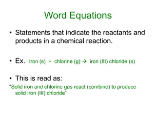 Word Equations
• Statements that indicate the reactants and
products in a chemical reaction.
• Ex. Iron (s) + chlorine (g)  iron (III) chloride (s)
• This is read as:
“Solid iron and chlorine gas react (combine) to produce
solid iron (III) chloride”
 