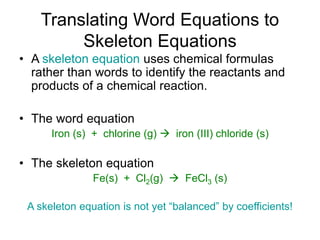 Translating Word Equations to
Skeleton Equations
• A skeleton equation uses chemical formulas
rather than words to identify the reactants and
products of a chemical reaction.
• The word equation
Iron (s) + chlorine (g)  iron (III) chloride (s)
• The skeleton equation
Fe(s) + Cl2(g)  FeCl3 (s)
A skeleton equation is not yet “balanced” by coefficients!
 