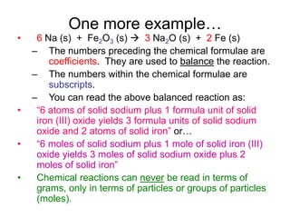 One more example…
• 6 Na (s) + Fe2O3 (s)  3 Na2O (s) + 2 Fe (s)
– The numbers preceding the chemical formulae are
coefficients. They are used to balance the reaction.
– The numbers within the chemical formulae are
subscripts.
– You can read the above balanced reaction as:
• “6 atoms of solid sodium plus 1 formula unit of solid
iron (III) oxide yields 3 formula units of solid sodium
oxide and 2 atoms of solid iron” or…
• “6 moles of solid sodium plus 1 mole of solid iron (III)
oxide yields 3 moles of solid sodium oxide plus 2
moles of solid iron”
• Chemical reactions can never be read in terms of
grams, only in terms of particles or groups of particles
(moles).
 