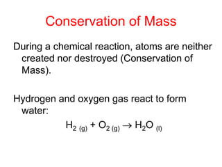 Conservation of Mass
During a chemical reaction, atoms are neither
created nor destroyed (Conservation of
Mass).
Hydrogen and oxygen gas react to form
water:
H2 (g) + O2 (g)  H2O (l)
 