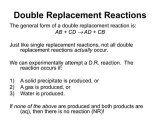 Double Replacement Reactions
The general form of a double replacement reaction is:
AB + CD  AD + CB
Just like single replacement reactions, not all double
replacement reactions actually occur.
We can experimentally attempt a D.R. reaction. The
reaction occurs if:
1) A solid precipitate is produced, or
2) A gas is produced, or
3) Water is produced.
If none of the above are produced and both products are
(aq), then there is no reaction (NR)!
 