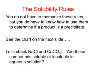 The Solubility Rules
You do not have to memorize these rules,
but you do have to know how to use them
to determine if a product is a precipitate.
See the chart on the next slide…..
Let’s check NaCl and CaCO3… Are these
compounds soluble or insoluble in
aqueous solution?
 