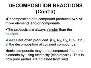 DECOMPOSITION REACTIONS
(Cont’d)
Decomposition of a compound produces two or
more elements and/or compounds
The products are always simpler than the
reactant.
Gases are often produced (H2, N2, O2, CO2, etc.)
in the decomposition of covalent compounds.
Ionic compounds may be decomposed into pure
elements by using electricity (electrolysis). This is
how pure metals are obtained from salts.
 