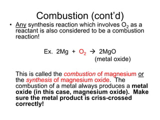 Combustion (cont’d)
• Any synthesis reaction which involves O2 as a
reactant is also considered to be a combustion
reaction!
Ex. 2Mg + O2  2MgO
(metal oxide)
This is called the combustion of magnesium or
the synthesis of magnesium oxide. The
combustion of a metal always produces a metal
oxide (in this case, magnesium oxide). Make
sure the metal product is criss-crossed
correctly!
 