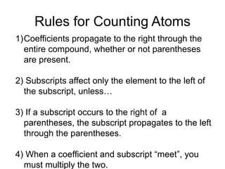 Rules for Counting Atoms
1)Coefficients propagate to the right through the
entire compound, whether or not parentheses
are present.
2) Subscripts affect only the element to the left of
the subscript, unless…
3) If a subscript occurs to the right of a
parentheses, the subscript propagates to the left
through the parentheses.
4) When a coefficient and subscript “meet”, you
must multiply the two.
 