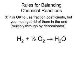 Rules for Balancing
Chemical Reactions
3) It is OK to use fraction coefficients, but
you must get rid of them in the end
(multiply through by denominator).
H2 + ½ O2  H2O
 