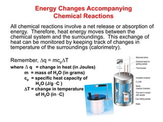 Energy Changes Accompanying
Chemical Reactions
All chemical reactions involve a net release or absorption of
energy. Therefore, heat energy moves between the
chemical system and the surroundings. This exchange of
heat can be monitored by keeping track of changes in
temperature of the surroundings (calorimetry).
Remember, q = mcpT
where  q = change in heat (in Joules)
m = mass of H2O (in grams)
cp = specific heat capacity of
H2O (J/g ◦C )
T = change in temperature
of H2O (in ◦C)
 