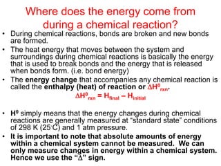 Where does the energy come from
during a chemical reaction?
• During chemical reactions, bonds are broken and new bonds
are formed.
• The heat energy that moves between the system and
surroundings during chemical reactions is basically the energy
that is used to break bonds and the energy that is released
when bonds form. (i.e. bond energy)
• The energy change that accompanies any chemical reaction is
called the enthalpy (heat) of reaction or H0
rxn.
H0
rxn = Hfinal – Hinitial
• H0 simply means that the energy changes during chemical
reactions are generally measured at “standard state” conditions
of 298 K (25◦C) and 1 atm pressure.
• It is important to note that absolute amounts of energy
within a chemical system cannot be measured. We can
only measure changes in energy within a chemical system.
Hence we use the “” sign.
 