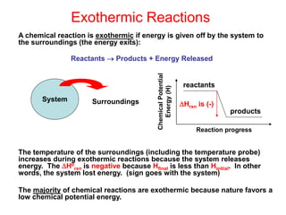 Exothermic Reactions
A chemical reaction is exothermic if energy is given off by the system to
the surroundings (the energy exits):
Reactants  Products + Energy Released
The temperature of the surroundings (including the temperature probe)
increases during exothermic reactions because the system releases
energy. The H0
rxn is negative because Hfinal is less than Hinitial. In other
words, the system lost energy. (sign goes with the system)
The majority of chemical reactions are exothermic because nature favors a
low chemical potential energy.
System Surroundings
reactants
products
Chemical
Potential
Energy
(H)
Reaction progress
Hrxn is (-)
 