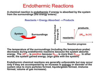 Endothermic Reactions
A chemical reaction is endothermic if energy is absorbed by the system
from the surroundings (the energy enters):
Reactants + Energy Absorbed  Products
The temperature of the surroundings (including the temperature probe)
decreases during endothermic reactions because the system absorbs
energy. The H0
rxn is positive because Hfinal is more than Hinitial. In other
words, the system gained energy. (sign goes with the system)
Endothermic chemical reactions are generally unfavorable but may occur
only if they are accompanied by an increase in entropy or disorder of the
system (due to more particles formed, liquids/gases formed, mixtures
formed, volume of gas increases).
System Surroundings
reactants
products
Chemical
Potential
Energy
(H)
Reaction progress
Hrxn is (+)
 