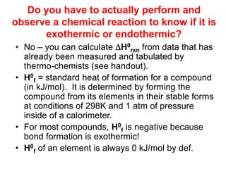 Do you have to actually perform and
observe a chemical reaction to know if it is
exothermic or endothermic?
• No – you can calculate H0
rxn from data that has
already been measured and tabulated by
thermo-chemists (see handout).
• H0
f = standard heat of formation for a compound
(in kJ/mol). It is determined by forming the
compound from its elements in their stable forms
at conditions of 298K and 1 atm of pressure
inside of a calorimeter.
• For most compounds, H0
f is negative because
bond formation is exothermic!
• H0
f of an element is always 0 kJ/mol by def.
 