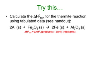 Try this…
• Calculate the H0
rxn for the thermite reaction
using tabulated data (see handout):
2Al (s) + Fe2O3 (s)  2Fe (s) + Al2O3 (s)
H0
rxn = nH0
f (products) - nH0
f (reactants)
 