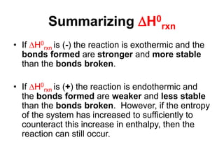 Summarizing H0
rxn
• If H0
rxn is (-) the reaction is exothermic and the
bonds formed are stronger and more stable
than the bonds broken.
• If H0
rxn is (+) the reaction is endothermic and
the bonds formed are weaker and less stable
than the bonds broken. However, if the entropy
of the system has increased to sufficiently to
counteract this increase in enthalpy, then the
reaction can still occur.
 