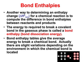 Bond Enthalpies
• Another way to determining an enthalpy
change (H0
rxn) for a chemical reaction is to
compute the difference in bond enthalpies
between reactants and products
• The energy to required to break a covalent
bond in the gaseous phase is called a bond
enthalpy (bond dissociation energy).
• Bond enthalpy tables give the average
energy to break a chemical bond. Actually
there are slight variations depending on the
environment in which the chemical bond is
located
 