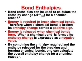 Bond Enthalpies
• Bond enthalpies can be used to calculate the
enthalpy change (H0
rxn) for a chemical
reaction.
• Energy is required to break chemical bonds.
Therefore when a chemical bond is broken
its enthalpy change carries a positive sign.
• Energy is released when chemical bonds
form. When a chemical bond is formed its
enthalpy change is expressed as a negative
value.
• By combining the enthalpy required and the
enthalpy released for the breaking and
forming chemical bonds, one can calculate
the overall enthalpy change for a chemical
reaction.
 