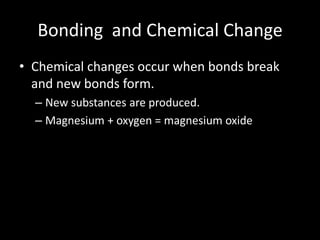 Bonding and Chemical Change
• Chemical changes occur when bonds break
  and new bonds form.
  – New substances are produced.
  – Magnesium + oxygen = magnesium oxide
 