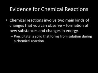 Evidence for Chemical Reactions
• Chemical reactions involve two main kinds of
  changes that you can observe – formation of
  new substances and changes in energy.
  – Precipitate: a solid that forms from solution during
    a chemical reaction.
 