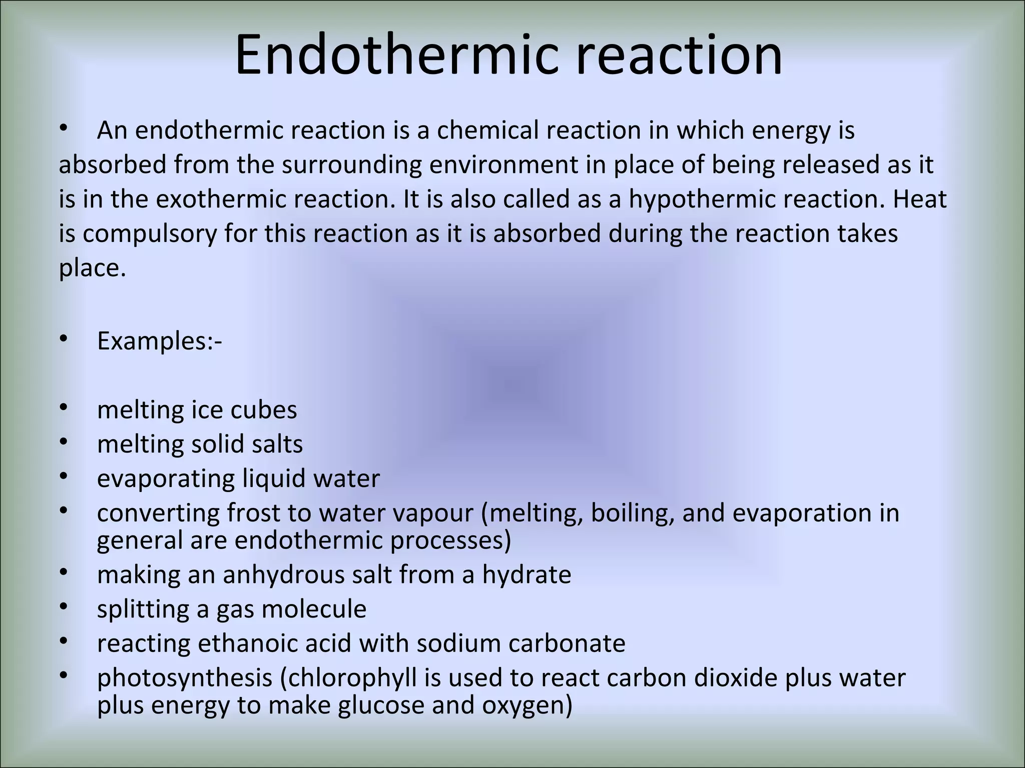 Endothermic reaction
• An endothermic reaction is a chemical reaction in which energy is
absorbed from the surrounding environment in place of being released as it
is in the exothermic reaction. It is also called as a hypothermic reaction. Heat
is compulsory for this reaction as it is absorbed during the reaction takes
place.
• Examples:-
• melting ice cubes
• melting solid salts
• evaporating liquid water
• converting frost to water vapour (melting, boiling, and evaporation in
general are endothermic processes)
• making an anhydrous salt from a hydrate
• splitting a gas molecule
• reacting ethanoic acid with sodium carbonate
• photosynthesis (chlorophyll is used to react carbon dioxide plus water
plus energy to make glucose and oxygen)
 