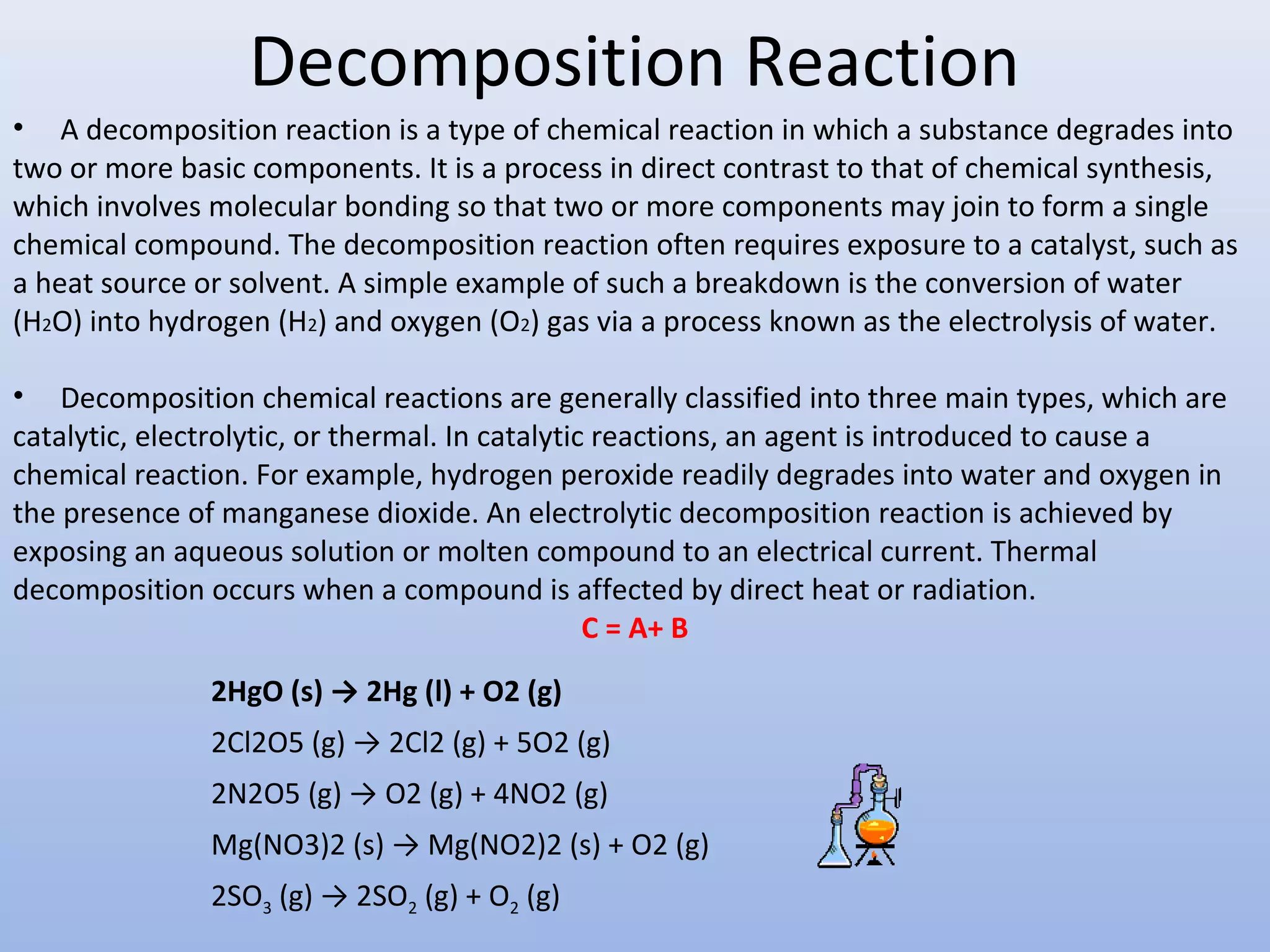 Decomposition Reaction
• A decomposition reaction is a type of chemical reaction in which a substance degrades into
two or more basic components. It is a process in direct contrast to that of chemical synthesis,
which involves molecular bonding so that two or more components may join to form a single
chemical compound. The decomposition reaction often requires exposure to a catalyst, such as
a heat source or solvent. A simple example of such a breakdown is the conversion of water
(H2O) into hydrogen (H2) and oxygen (O2) gas via a process known as the electrolysis of water.
• Decomposition chemical reactions are generally classified into three main types, which are
catalytic, electrolytic, or thermal. In catalytic reactions, an agent is introduced to cause a
chemical reaction. For example, hydrogen peroxide readily degrades into water and oxygen in
the presence of manganese dioxide. An electrolytic decomposition reaction is achieved by
exposing an aqueous solution or molten compound to an electrical current. Thermal
decomposition occurs when a compound is affected by direct heat or radiation.
C = A+ B
2HgO (s) → 2Hg (l) + O2 (g)
2Cl2O5 (g) → 2Cl2 (g) + 5O2 (g)
2N2O5 (g) → O2 (g) + 4NO2 (g)
Mg(NO3)2 (s) → Mg(NO2)2 (s) + O2 (g)
2SO3 (g) → 2SO2 (g) + O2 (g)
 