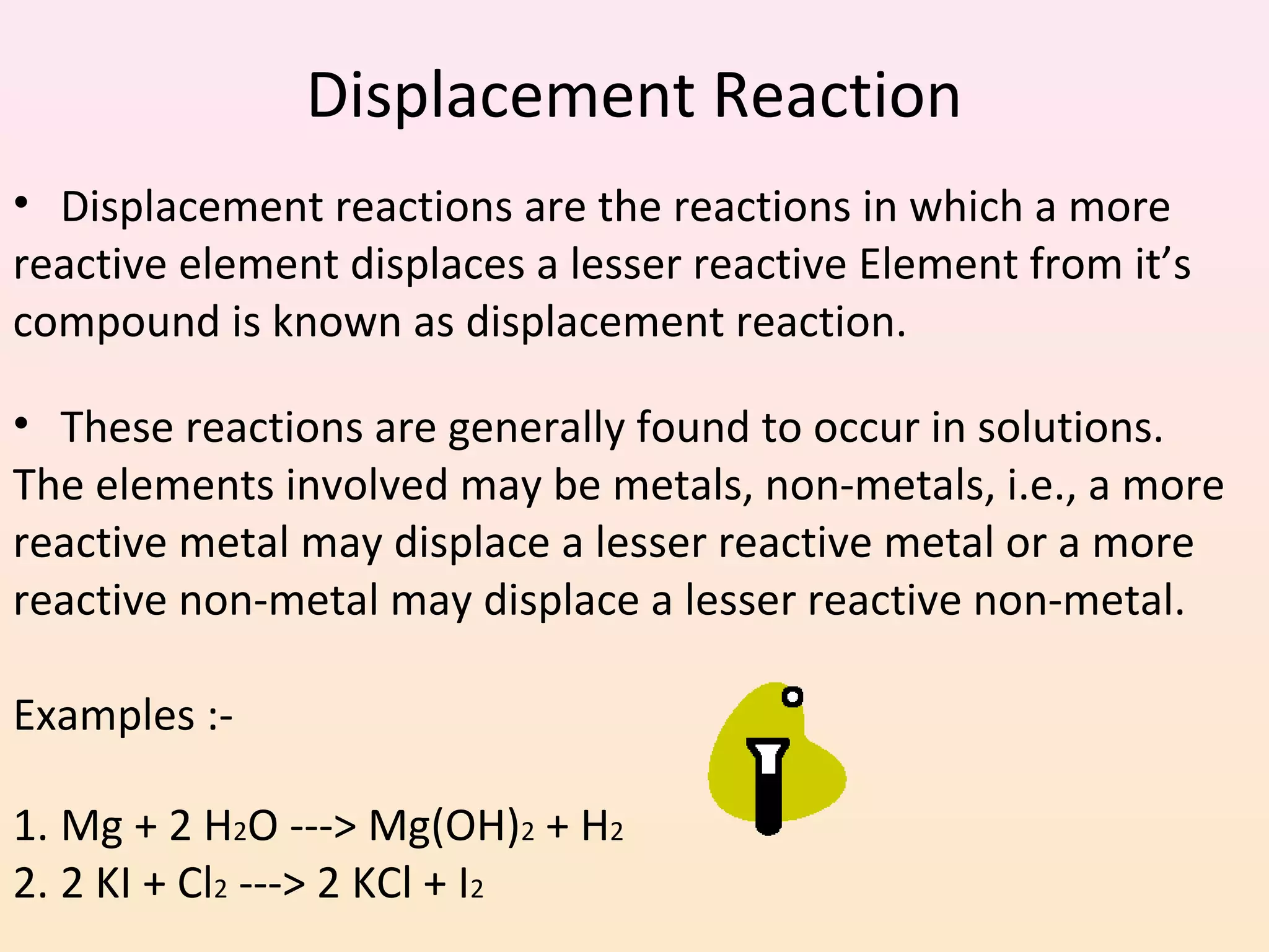 Displacement Reaction
• Displacement reactions are the reactions in which a more
reactive element displaces a lesser reactive Element from it’s
compound is known as displacement reaction.
• These reactions are generally found to occur in solutions.
The elements involved may be metals, non-metals, i.e., a more
reactive metal may displace a lesser reactive metal or a more
reactive non-metal may displace a lesser reactive non-metal.
Examples :-
1. Mg + 2 H2O ---> Mg(OH)2 + H2
2. 2 KI + Cl2 ---> 2 KCl + I2
 