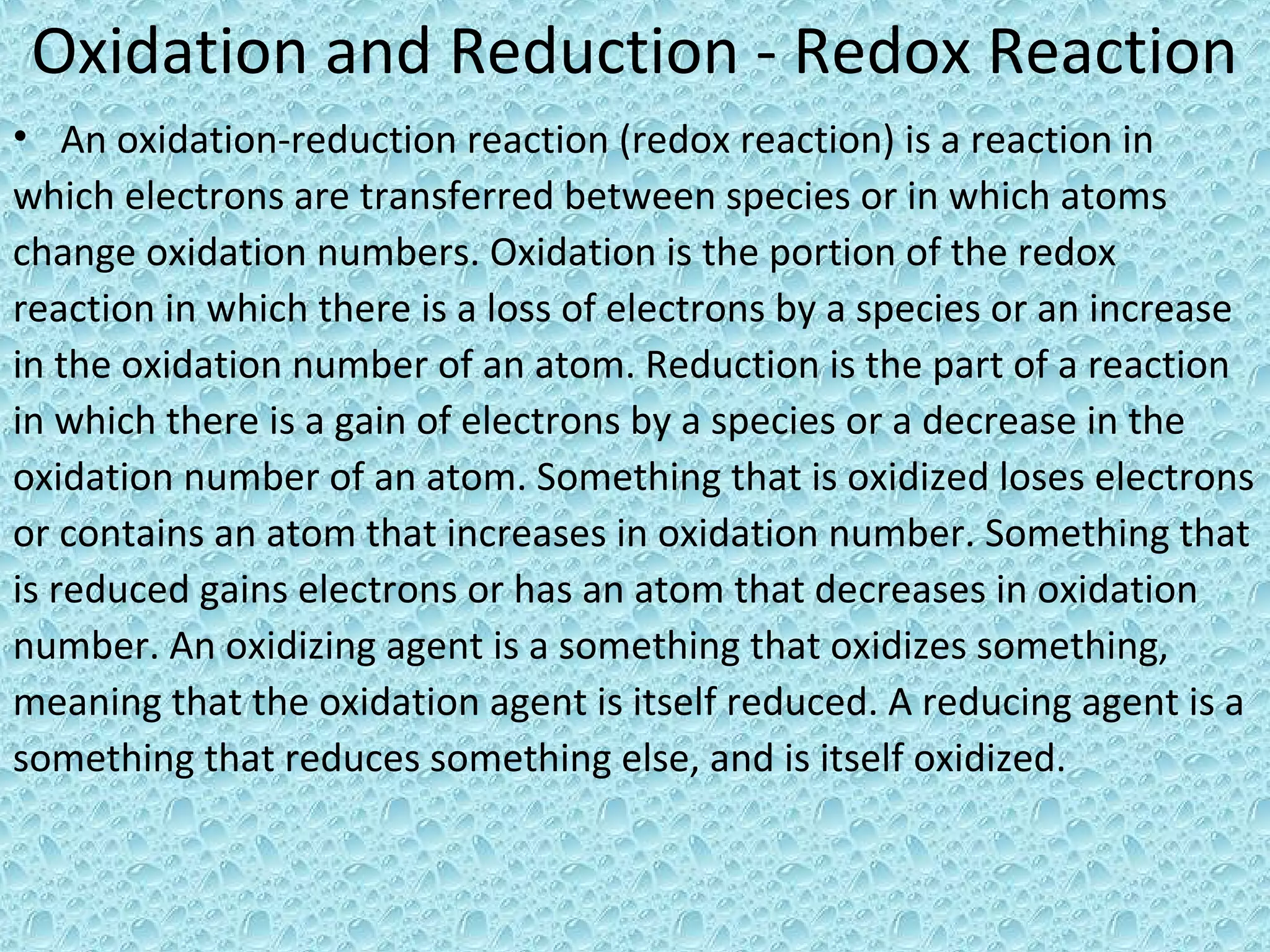 Oxidation and Reduction - Redox Reaction
• An oxidation-reduction reaction (redox reaction) is a reaction in
which electrons are transferred between species or in which atoms
change oxidation numbers. Oxidation is the portion of the redox
reaction in which there is a loss of electrons by a species or an increase
in the oxidation number of an atom. Reduction is the part of a reaction
in which there is a gain of electrons by a species or a decrease in the
oxidation number of an atom. Something that is oxidized loses electrons
or contains an atom that increases in oxidation number. Something that
is reduced gains electrons or has an atom that decreases in oxidation
number. An oxidizing agent is a something that oxidizes something,
meaning that the oxidation agent is itself reduced. A reducing agent is a
something that reduces something else, and is itself oxidized.
 