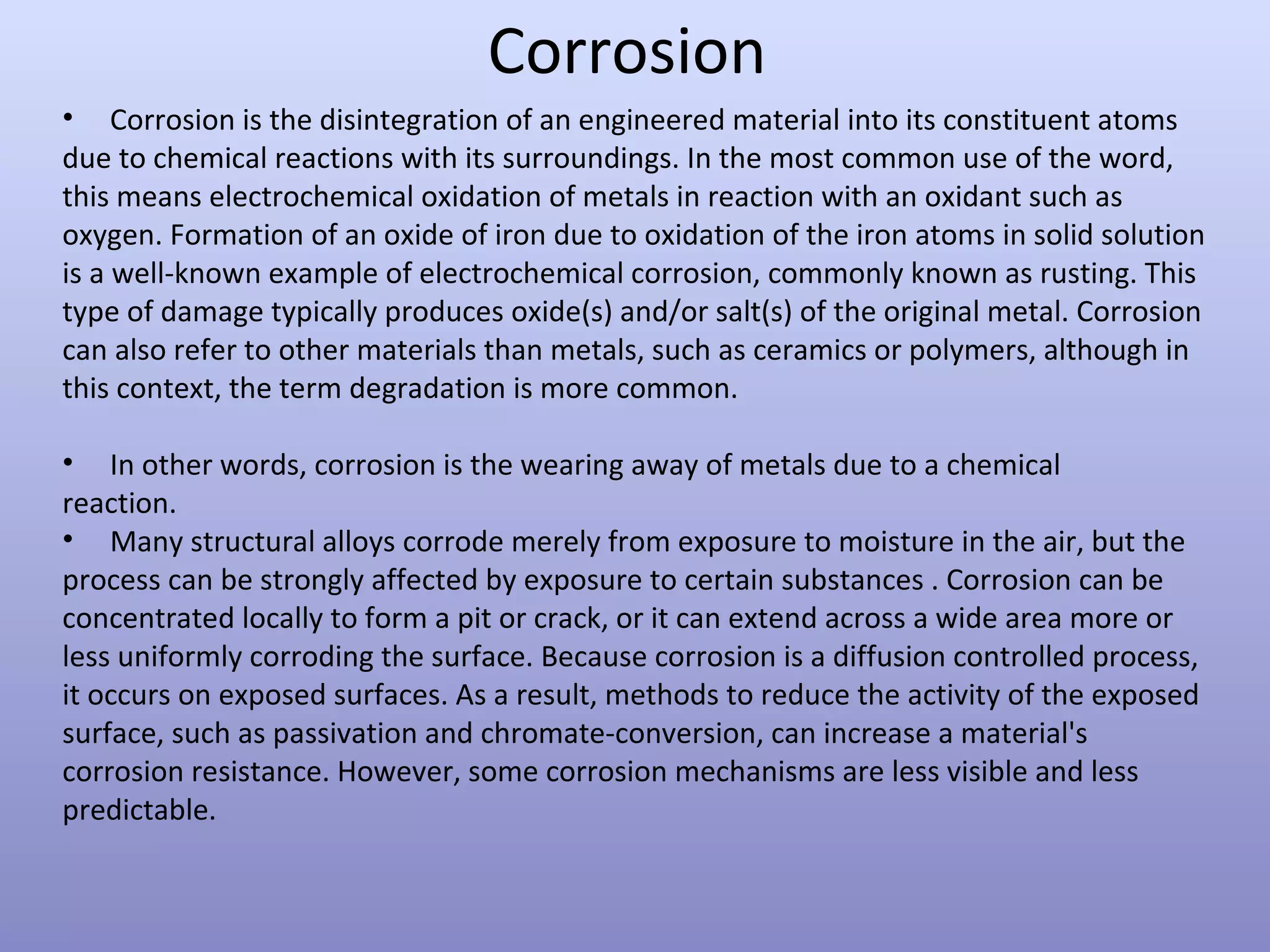 Corrosion
• Corrosion is the disintegration of an engineered material into its constituent atoms
due to chemical reactions with its surroundings. In the most common use of the word,
this means electrochemical oxidation of metals in reaction with an oxidant such as
oxygen. Formation of an oxide of iron due to oxidation of the iron atoms in solid solution
is a well-known example of electrochemical corrosion, commonly known as rusting. This
type of damage typically produces oxide(s) and/or salt(s) of the original metal. Corrosion
can also refer to other materials than metals, such as ceramics or polymers, although in
this context, the term degradation is more common.
• In other words, corrosion is the wearing away of metals due to a chemical
reaction.
• Many structural alloys corrode merely from exposure to moisture in the air, but the
process can be strongly affected by exposure to certain substances . Corrosion can be
concentrated locally to form a pit or crack, or it can extend across a wide area more or
less uniformly corroding the surface. Because corrosion is a diffusion controlled process,
it occurs on exposed surfaces. As a result, methods to reduce the activity of the exposed
surface, such as passivation and chromate-conversion, can increase a material's
corrosion resistance. However, some corrosion mechanisms are less visible and less
predictable.
 