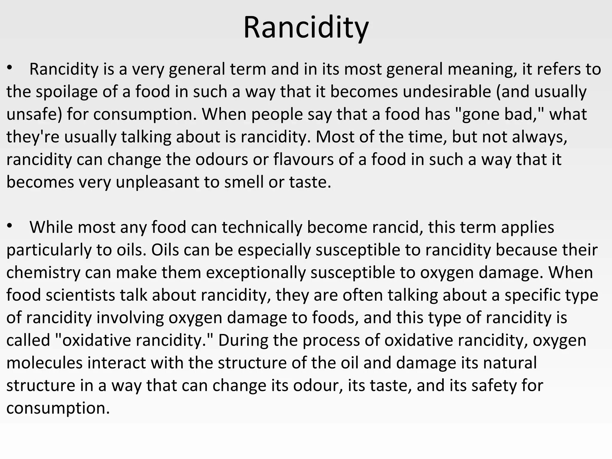 Rancidity
• Rancidity is a very general term and in its most general meaning, it refers to
the spoilage of a food in such a way that it becomes undesirable (and usually
unsafe) for consumption. When people say that a food has "gone bad," what
they're usually talking about is rancidity. Most of the time, but not always,
rancidity can change the odours or flavours of a food in such a way that it
becomes very unpleasant to smell or taste.
• While most any food can technically become rancid, this term applies
particularly to oils. Oils can be especially susceptible to rancidity because their
chemistry can make them exceptionally susceptible to oxygen damage. When
food scientists talk about rancidity, they are often talking about a specific type
of rancidity involving oxygen damage to foods, and this type of rancidity is
called "oxidative rancidity." During the process of oxidative rancidity, oxygen
molecules interact with the structure of the oil and damage its natural
structure in a way that can change its odour, its taste, and its safety for
consumption.
 