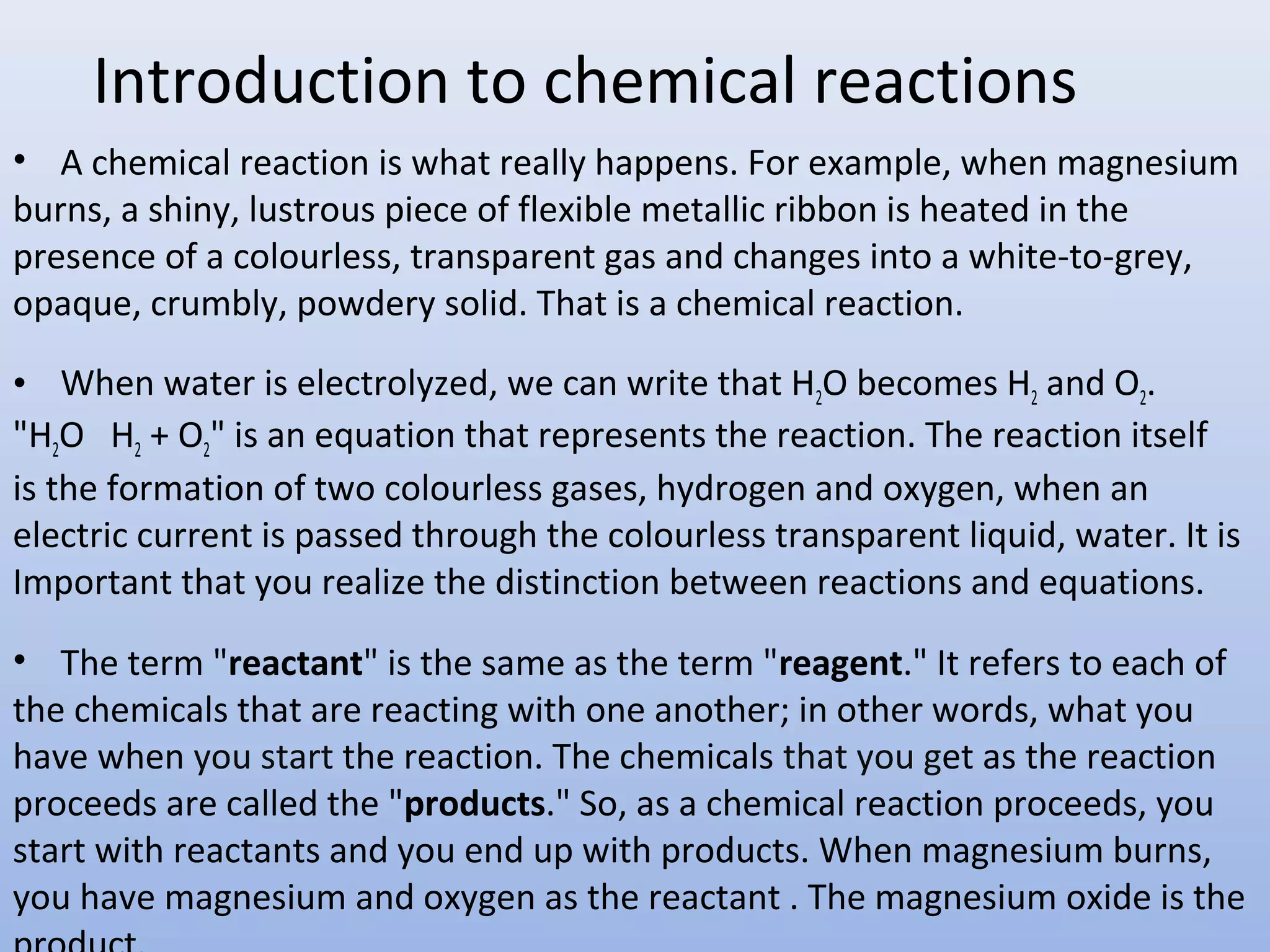 Introduction to chemical reactions
• A chemical reaction is what really happens. For example, when magnesium
burns, a shiny, lustrous piece of flexible metallic ribbon is heated in the
presence of a colourless, transparent gas and changes into a white-to-grey,
opaque, crumbly, powdery solid. That is a chemical reaction.
• When water is electrolyzed, we can write that H2O becomes H2 and O2.
"H2O H2 + O2" is an equation that represents the reaction. The reaction itself
is the formation of two colourless gases, hydrogen and oxygen, when an
electric current is passed through the colourless transparent liquid, water. It is
Important that you realize the distinction between reactions and equations.
• The term "reactant" is the same as the term "reagent." It refers to each of
the chemicals that are reacting with one another; in other words, what you
have when you start the reaction. The chemicals that you get as the reaction
proceeds are called the "products." So, as a chemical reaction proceeds, you
start with reactants and you end up with products. When magnesium burns,
you have magnesium and oxygen as the reactant . The magnesium oxide is the
 