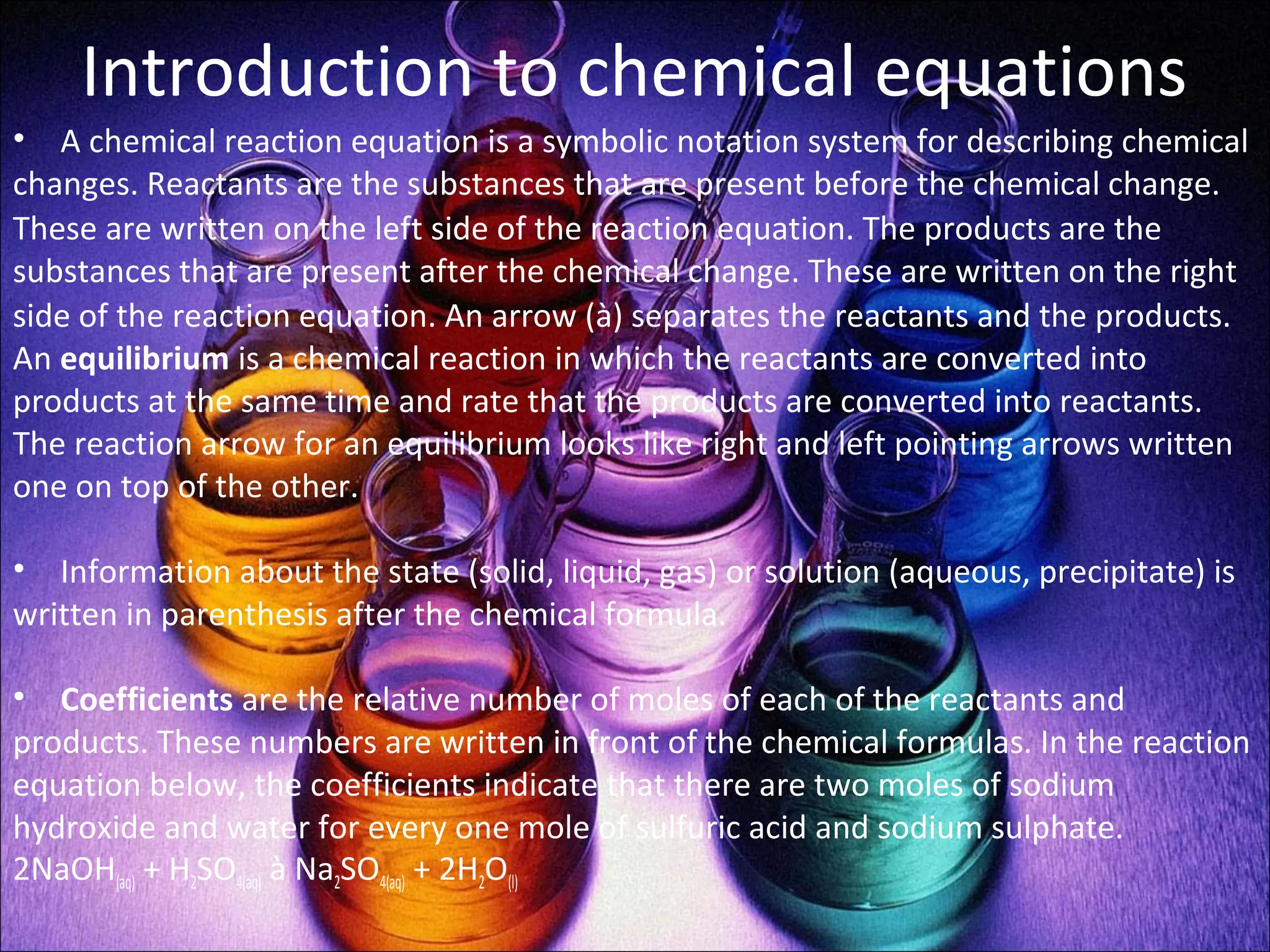 Introduction to chemical equations
• A chemical reaction equation is a symbolic notation system for describing chemical
changes. Reactants are the substances that are present before the chemical change.
These are written on the left side of the reaction equation. The products are the
substances that are present after the chemical change. These are written on the right
side of the reaction equation. An arrow (à) separates the reactants and the products.
An equilibrium is a chemical reaction in which the reactants are converted into
products at the same time and rate that the products are converted into reactants.
The reaction arrow for an equilibrium looks like right and left pointing arrows written
one on top of the other.
• Information about the state (solid, liquid, gas) or solution (aqueous, precipitate) is
written in parenthesis after the chemical formula.
• Coefficients are the relative number of moles of each of the reactants and
products. These numbers are written in front of the chemical formulas. In the reaction
equation below, the coefficients indicate that there are two moles of sodium
hydroxide and water for every one mole of sulfuric acid and sodium sulphate.
2NaOH(aq) + H2SO4(aq) à Na2SO4(aq) + 2H2O(l)
 