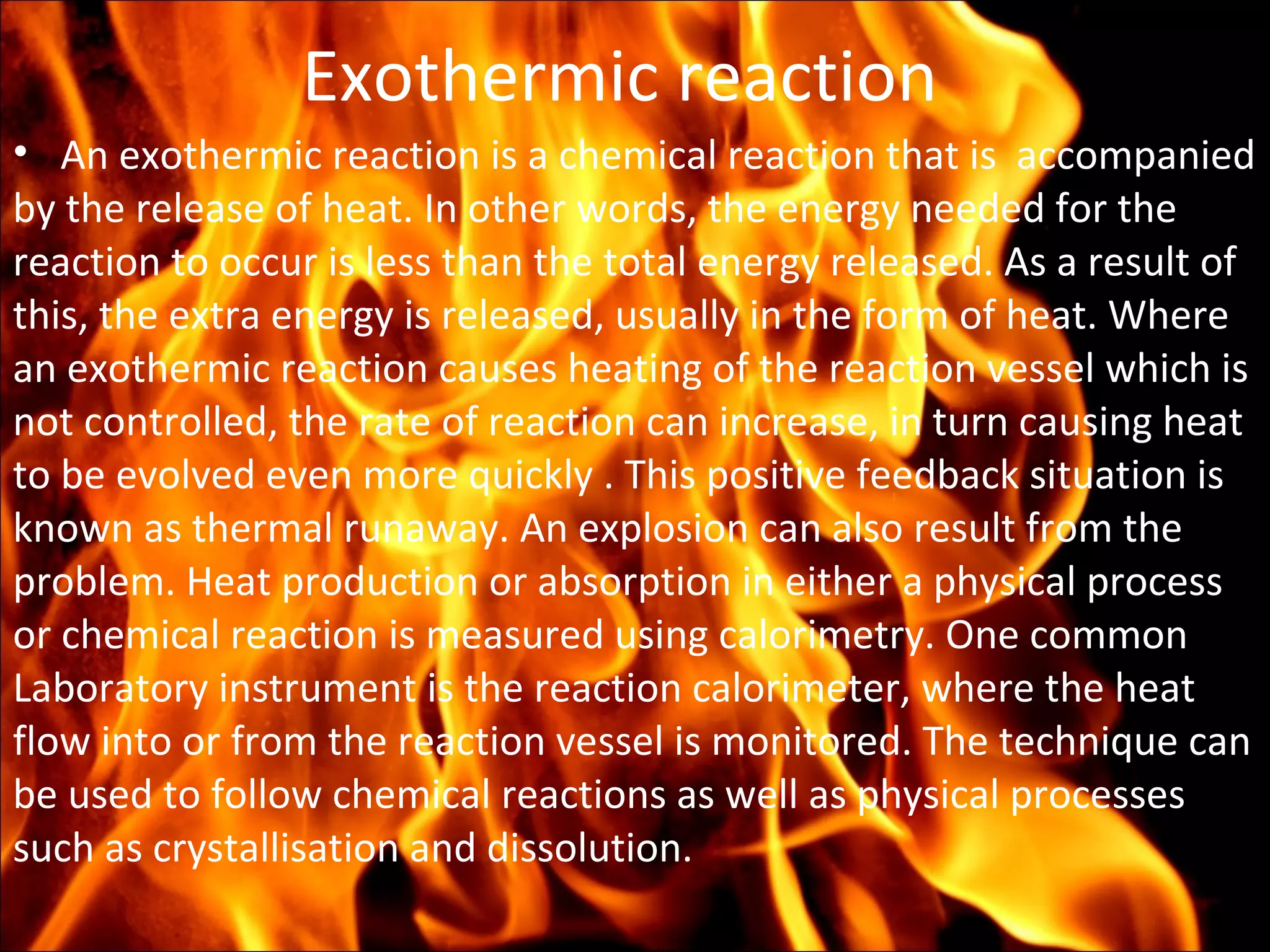 Exothermic reaction
• An exothermic reaction is a chemical reaction that is accompanied
by the release of heat. In other words, the energy needed for the
reaction to occur is less than the total energy released. As a result of
this, the extra energy is released, usually in the form of heat. Where
an exothermic reaction causes heating of the reaction vessel which is
not controlled, the rate of reaction can increase, in turn causing heat
to be evolved even more quickly . This positive feedback situation is
known as thermal runaway. An explosion can also result from the
problem. Heat production or absorption in either a physical process
or chemical reaction is measured using calorimetry. One common
Laboratory instrument is the reaction calorimeter, where the heat
flow into or from the reaction vessel is monitored. The technique can
be used to follow chemical reactions as well as physical processes
such as crystallisation and dissolution.
 